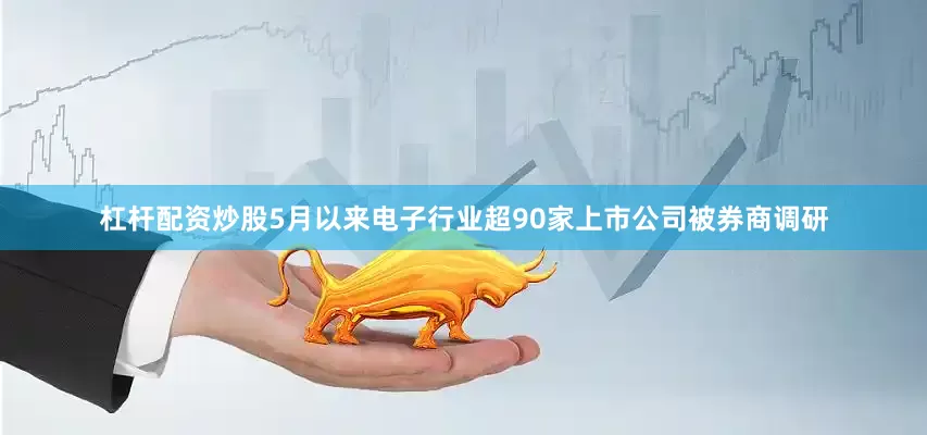 杠杆配资炒股5月以来电子行业超90家上市公司被券商调研