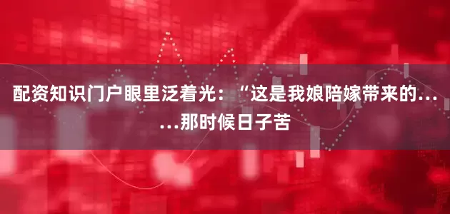 配资知识门户眼里泛着光：“这是我娘陪嫁带来的……那时候日子苦