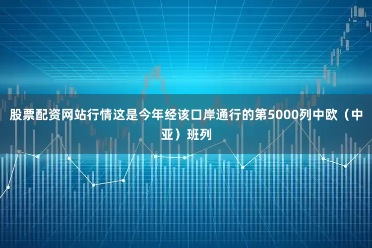 股票配资网站行情这是今年经该口岸通行的第5000列中欧（中亚）班列
