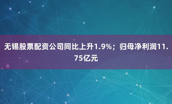 无锡股票配资公司同比上升1.9%；归母净利润11.75亿元