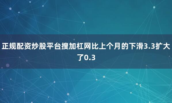 正规配资炒股平台搜加杠网比上个月的下滑3.3扩大了0.3