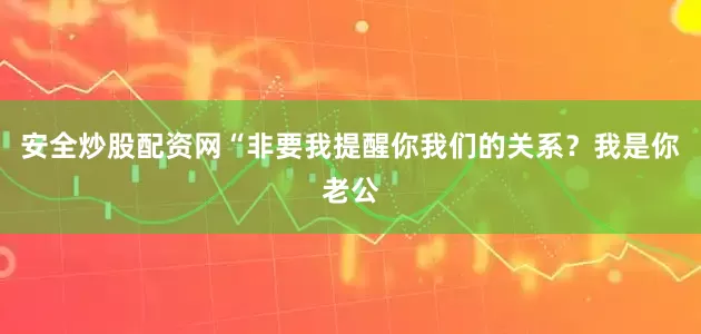 安全炒股配资网“非要我提醒你我们的关系？我是你老公