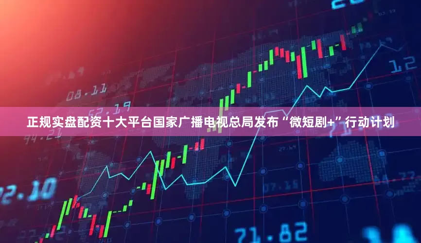 正规实盘配资十大平台国家广播电视总局发布“微短剧+”行动计划