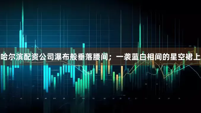 哈尔滨配资公司瀑布般垂落腰间；一袭蓝白相间的星空裙上