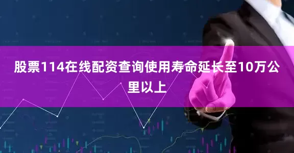 股票114在线配资查询使用寿命延长至10万公里以上