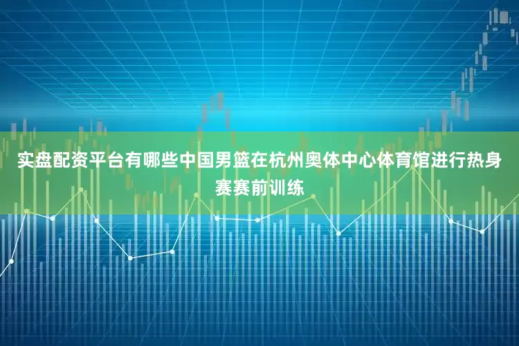 实盘配资平台有哪些中国男篮在杭州奥体中心体育馆进行热身赛赛前训练