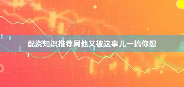 配资知识推荐网他又被这事儿一搞你想