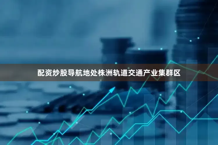 配资炒股导航地处株洲轨道交通产业集群区
