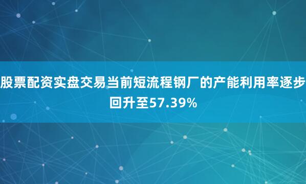 股票配资实盘交易当前短流程钢厂的产能利用率逐步回升至57.39%