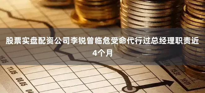 股票实盘配资公司李锐曾临危受命代行过总经理职责近4个月