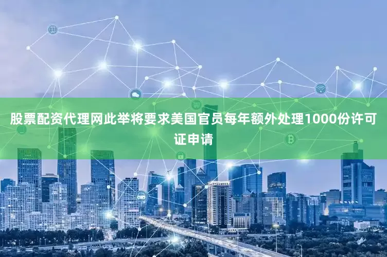 股票配资代理网此举将要求美国官员每年额外处理1000份许可证申请