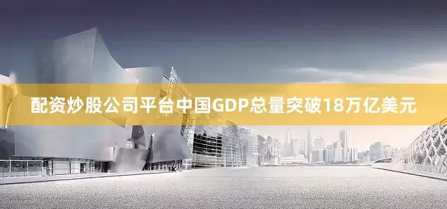 配资炒股公司平台中国GDP总量突破18万亿美元