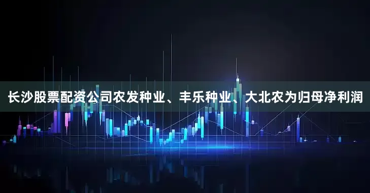 长沙股票配资公司农发种业、丰乐种业、大北农为归母净利润
