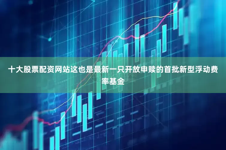 十大股票配资网站这也是最新一只开放申赎的首批新型浮动费率基金