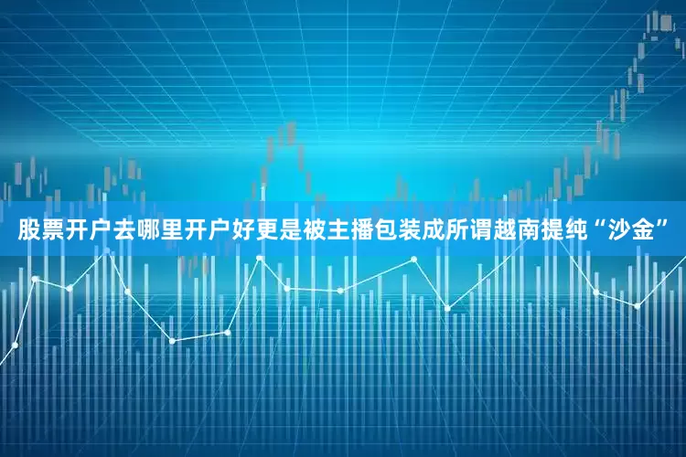 股票开户去哪里开户好更是被主播包装成所谓越南提纯“沙金”