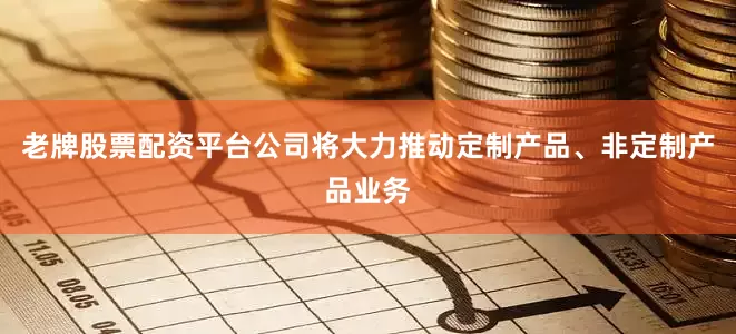 老牌股票配资平台公司将大力推动定制产品、非定制产品业务