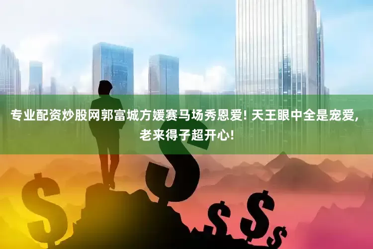 专业配资炒股网郭富城方媛赛马场秀恩爱! 天王眼中全是宠爱, 老来得子超开心!