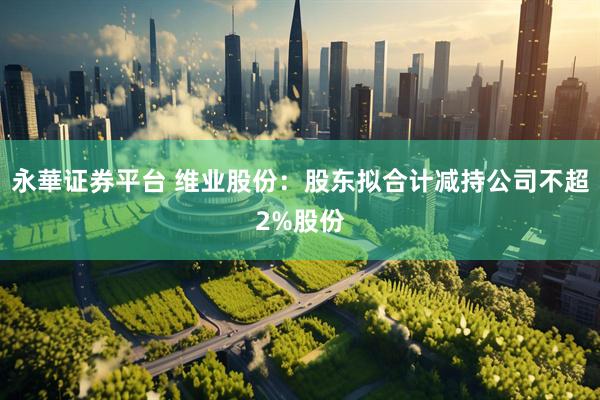 永華证券平台 维业股份：股东拟合计减持公司不超2%股份