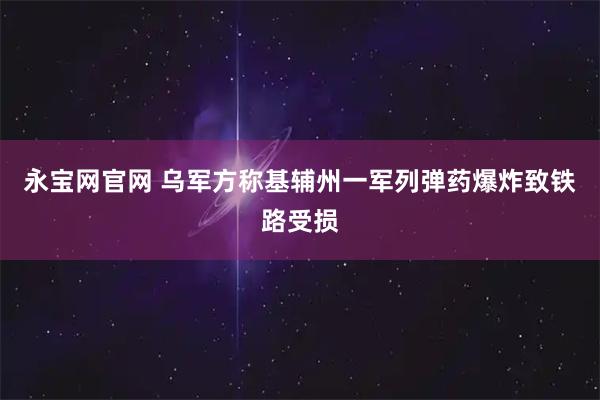 永宝网官网 乌军方称基辅州一军列弹药爆炸致铁路受损