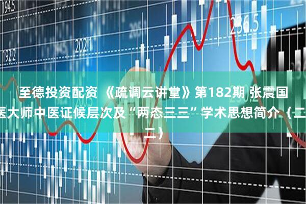 至德投资配资 《疏调云讲堂》第182期 张震国医大师中医证候层次及“两态三三”学术思想简介（二）