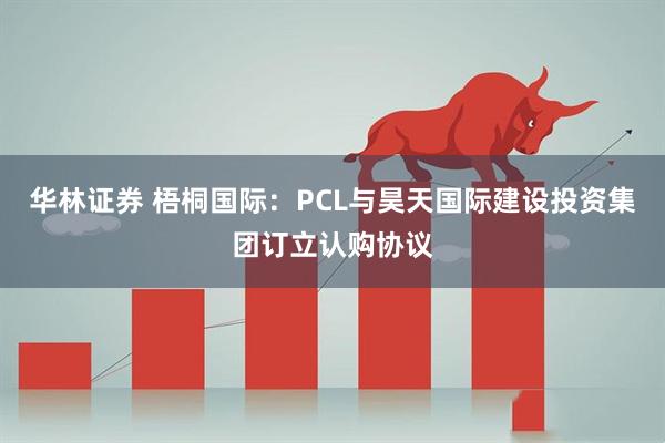 华林证券 梧桐国际：PCL与昊天国际建设投资集团订立认购协议