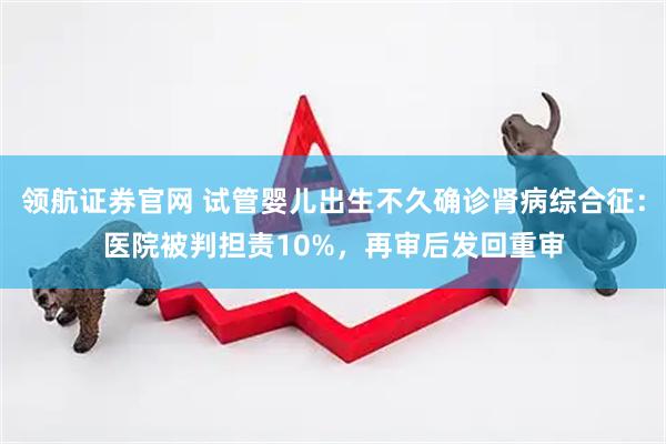 领航证券官网 试管婴儿出生不久确诊肾病综合征：医院被判担责10%，再审后发回重审