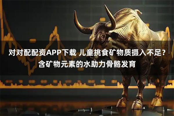 对对配配资APP下载 儿童挑食矿物质摄入不足？含矿物元素的水助力骨骼发育
