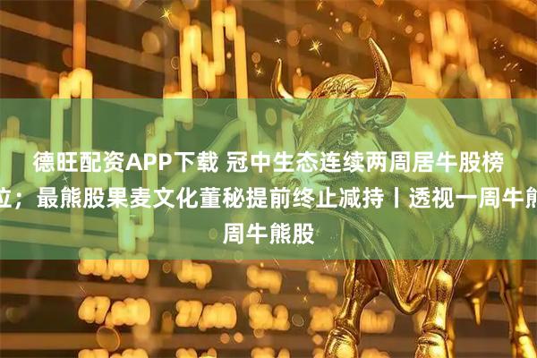 德旺配资APP下载 冠中生态连续两周居牛股榜首位；最熊股果麦文化董秘提前终止减持丨透视一周牛熊股
