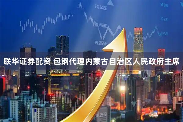 联华证券配资 包钢代理内蒙古自治区人民政府主席