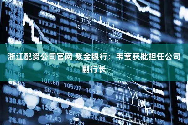 浙江配资公司官网 紫金银行：韦莹获批担任公司副行长
