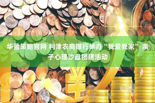 华盈策略官网 利津农商银行举办“我爱我家” 亲子心理沙盘团建活动