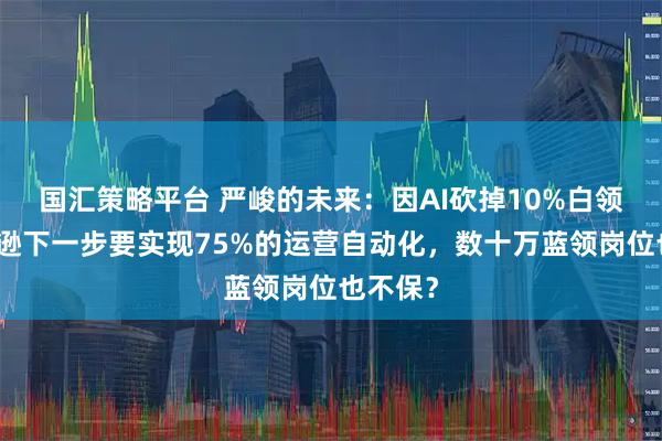 国汇策略平台 严峻的未来：因AI砍掉10%白领，亚马逊下一步要实现75%的运营自动化，数十万蓝领岗位也不保？