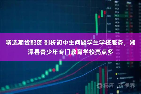 精选期货配资 剖析初中生问题学生学校服务，湘潭县青少年专门教育学校亮点多