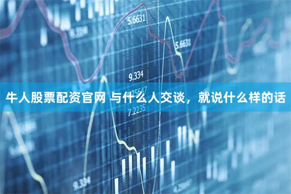 牛人股票配资官网 与什么人交谈，就说什么样的话