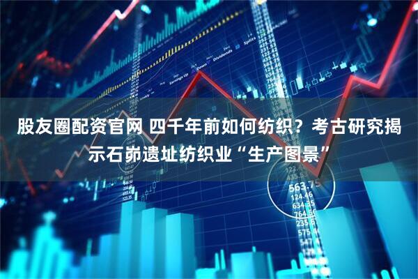 股友圈配资官网 四千年前如何纺织？考古研究揭示石峁遗址纺织业“生产图景”