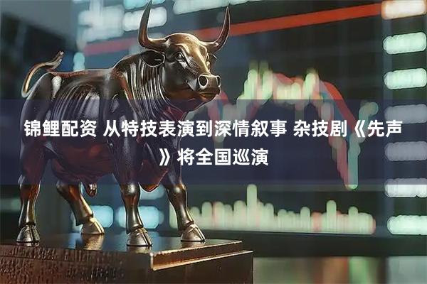 锦鲤配资 从特技表演到深情叙事 杂技剧《先声》将全国巡演