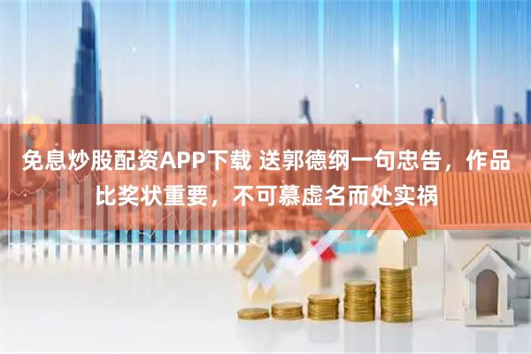免息炒股配资APP下载 送郭德纲一句忠告，作品比奖状重要，不可慕虚名而处实祸