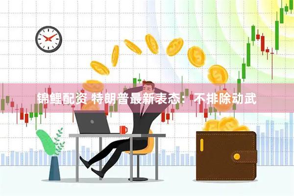 锦鲤配资 特朗普最新表态：不排除动武