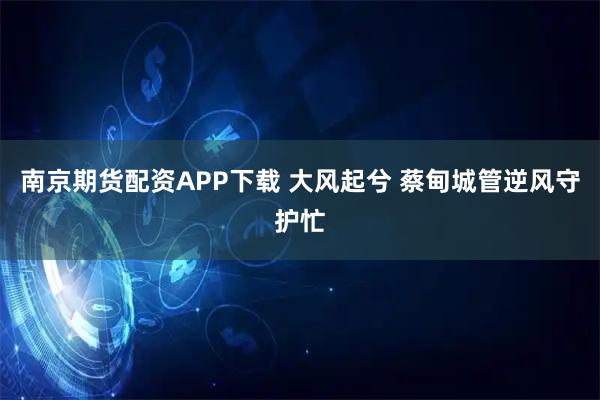 南京期货配资APP下载 大风起兮 蔡甸城管逆风守护忙