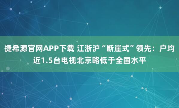 捷希源官网APP下载 江浙沪“断崖式”领先：户均近1.5台电视北京略低于全国水平