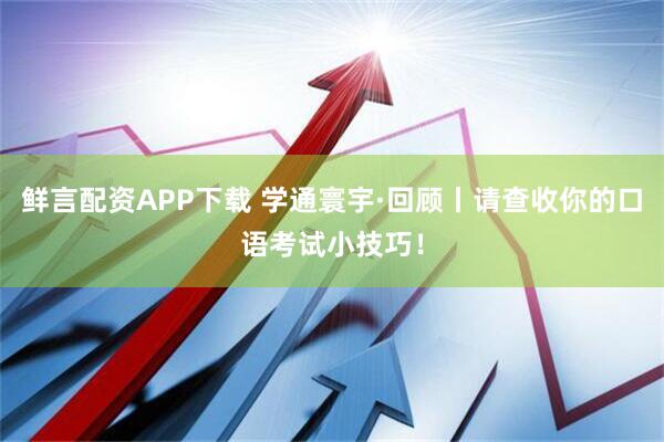 鲜言配资APP下载 学通寰宇·回顾丨请查收你的口语考试小技巧！