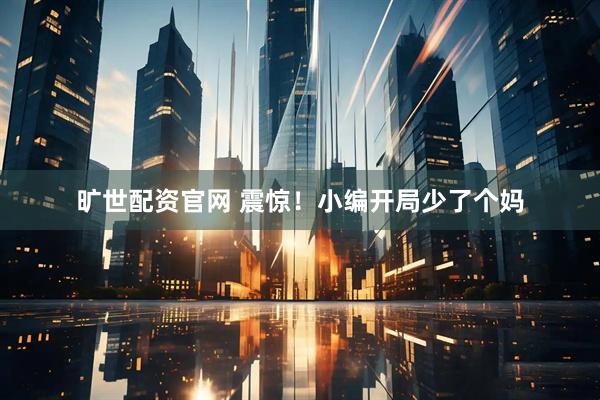 旷世配资官网 震惊！小编开局少了个妈