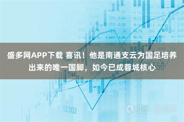 盛多网APP下载 喜讯！他是南通支云为国足培养出来的唯一国脚，如今已成蓉城核心