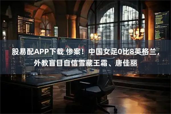 股易配APP下载 惨案！中国女足0比8英格兰，外教盲目自信雪藏王霜、唐佳丽