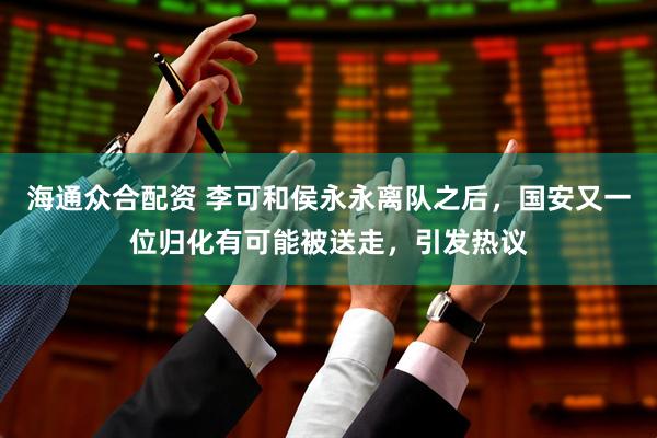 海通众合配资 李可和侯永永离队之后，国安又一位归化有可能被送走，引发热议