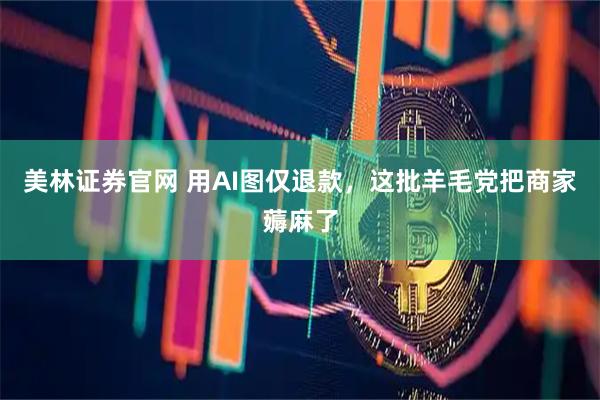 美林证券官网 用AI图仅退款，这批羊毛党把商家薅麻了