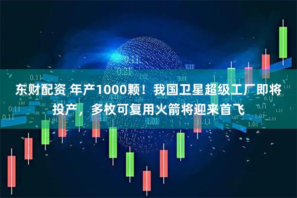 东财配资 年产1000颗！我国卫星超级工厂即将投产，多枚可复用火箭将迎来首飞