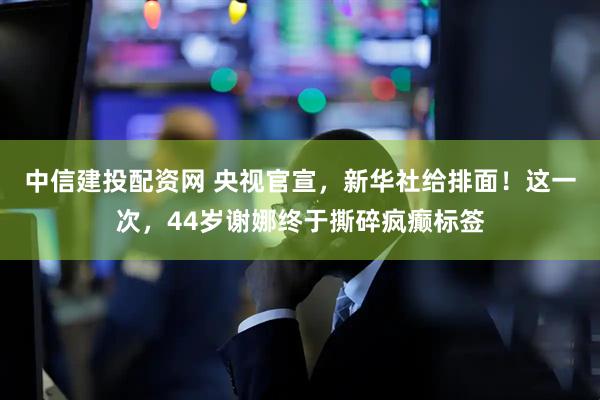 中信建投配资网 央视官宣，新华社给排面！这一次，44岁谢娜终于撕碎疯癫标签