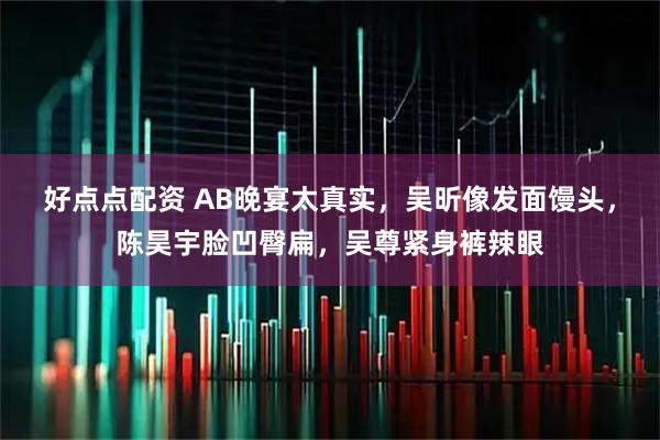 好点点配资 AB晚宴太真实，吴昕像发面馒头，陈昊宇脸凹臀扁，吴尊紧身裤辣眼