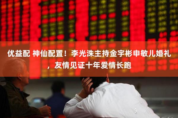 优益配 神仙配置！李光洙主持金宇彬申敏儿婚礼，友情见证十年爱情长跑